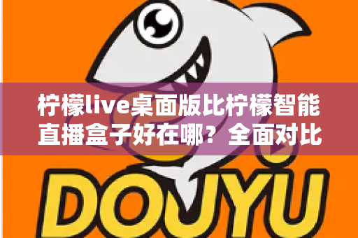 柠檬live桌面版比柠檬智能直播盒子好在哪?全面对比解析助你选对直播工具 柠檬live桌面版比柠檬智能直播盒子好在哪?全面对比解析助你选对直播工具