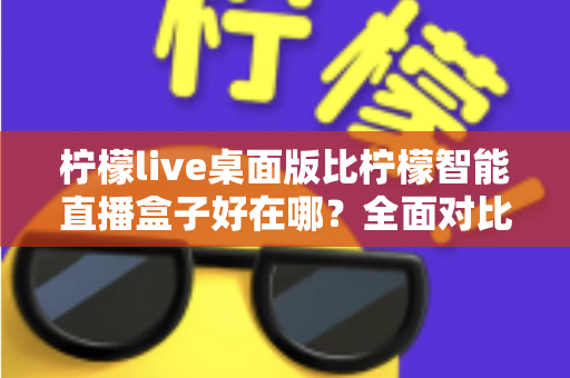 柠檬live桌面版比柠檬智能直播盒子好在哪？全面对比解析助你选对直播工具