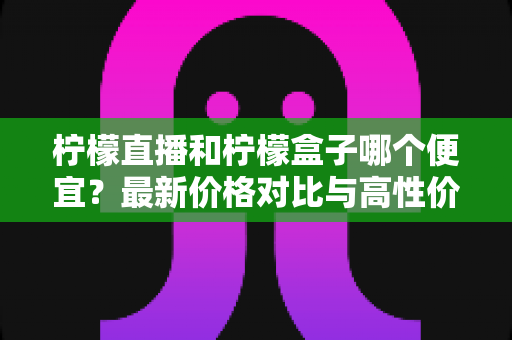 柠檬直播和柠檬盒子哪个便宜？最新价格对比与高性价比选购指南全解析
