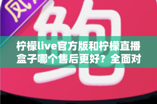 柠檬live官方版和柠檬直播盒子哪个售后更好?全面对比与选择指南 柠檬live官方版和柠檬直播盒子哪个售后更好?全面对比与选择指南