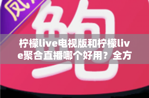 柠檬live电视版和柠檬live聚合直播哪个好用?全方位深度对比测评,帮你一次选对不踩坑 柠檬live电视版和柠檬live聚合直播哪个好用?全方位深度对比测评,帮你一次选对不踩坑
