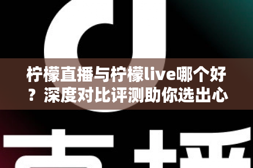柠檬直播与柠檬live哪个好？深度对比评测助你选出心仪直播平台