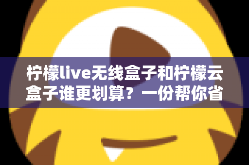 柠檬live无线盒子和柠檬云盒子谁更划算?一份帮你省钱的深度选购指南 柠檬live无线盒子和柠檬云盒子谁更划算?一份帮你省钱的深度选购指南