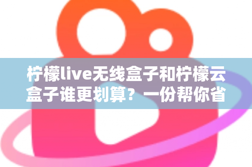 柠檬live无线盒子和柠檬云盒子谁更划算?一份帮你省钱的深度选购指南 柠檬live无线盒子和柠檬云盒子谁更划算?一份帮你省钱的深度选购指南