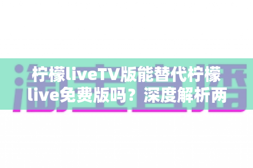 柠檬liveTV版能替代柠檬live免费版吗？深度解析两大版本差异，帮你选对观影神器