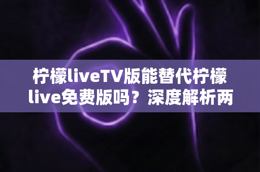 柠檬liveTV版能替代柠檬live免费版吗？深度解析两大版本差异，帮你选对观影神器