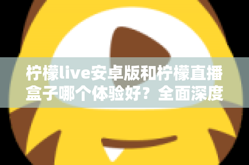 柠檬live安卓版和柠檬直播盒子哪个体验好？全面深度对比评测帮你一次选对