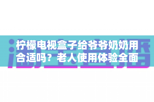 柠檬电视盒子给爷爷奶奶用合适吗?老人使用体验全面解析与实用设置指南 柠檬电视盒子给爷爷奶奶用合适吗?老人使用体验全面解析与实用设置指南