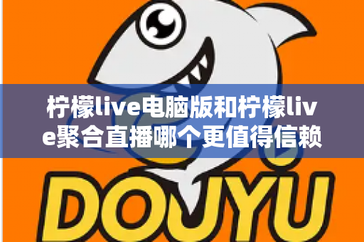 柠檬live电脑版和柠檬live聚合直播哪个更值得信赖？全面对比安全、功能与口碑的深度选购指南
