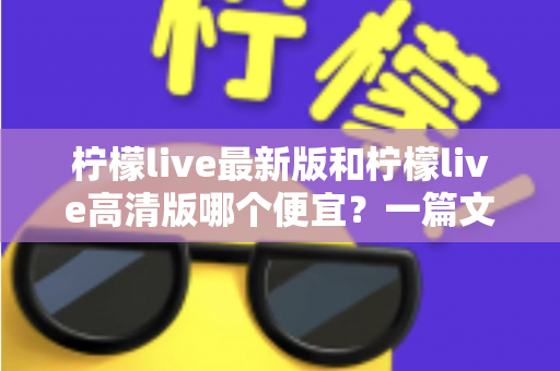 柠檬live最新版和柠檬live高清版哪个便宜?一篇文章帮你算清性价比账 柠檬live最新版和柠檬live高清版哪个便宜?一篇文章帮你算清性价比账