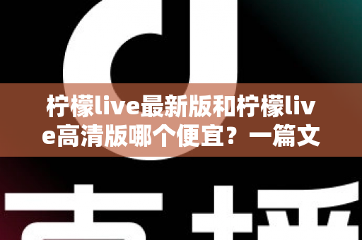 柠檬live最新版和柠檬live高清版哪个便宜?一篇文章帮你算清性价比账 柠檬live最新版和柠檬live高清版哪个便宜?一篇文章帮你算清性价比账