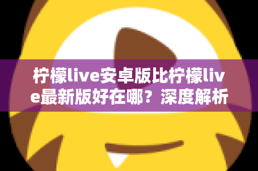 柠檬live安卓版比柠檬live最新版好在哪？深度解析安卓版的五大核心优势与选择指南