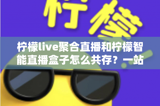 柠檬live聚合直播和柠檬智能直播盒子怎么共存？一站式避坑指南与实战方案全解析