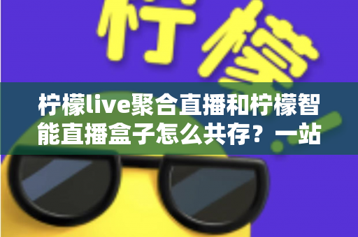 柠檬live聚合直播和柠檬智能直播盒子怎么共存？一站式避坑指南与实战方案全解析