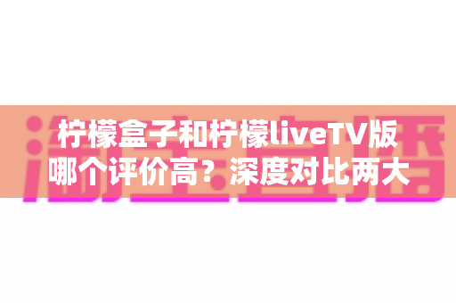柠檬盒子和柠檬liveTV版哪个评价高？深度对比两大电视应用的用户口碑与真实体验