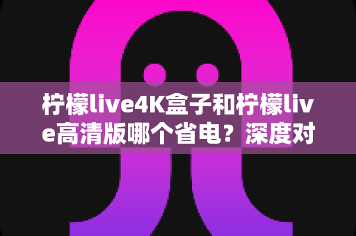 柠檬live4K盒子和柠檬live高清版哪个省电？深度对比分析与省电选购指南