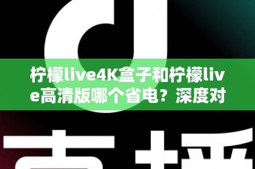 柠檬live4K盒子和柠檬live高清版哪个省电？深度对比分析与省电选购指南