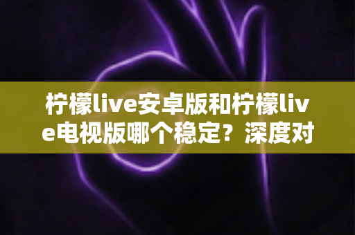 柠檬live安卓版和柠檬live电视版哪个稳定？深度对比分析与选择指南全解析