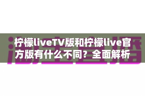 柠檬liveTV版和柠檬live官方版有什么不同？全面解析两大版本差异，助你选出最适合的直播观看方案