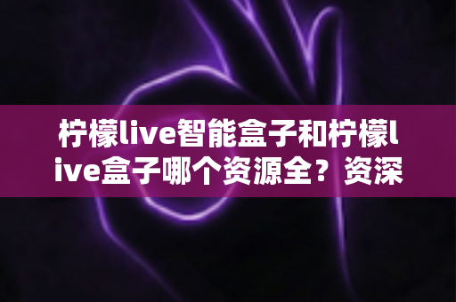 柠檬live智能盒子和柠檬live盒子哪个资源全？资深玩家深度实测对比，看完不再纠结选哪款