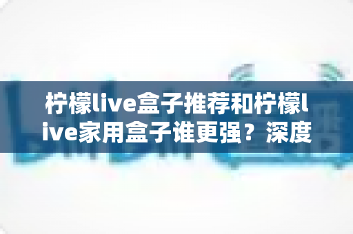 柠檬live盒子推荐和柠檬live家用盒子谁更强？深度对比解析助你精准选购不踩坑