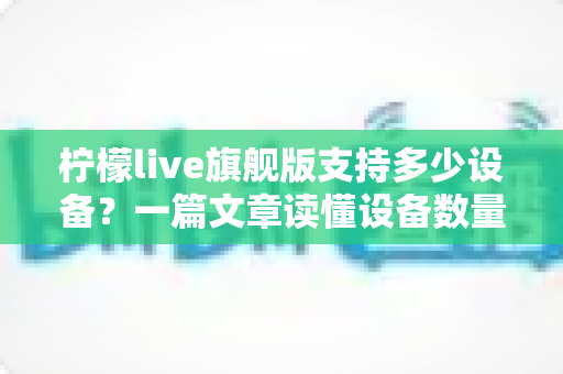 柠檬live旗舰版支持多少设备？一篇文章读懂设备数量、登录规则与使用技巧