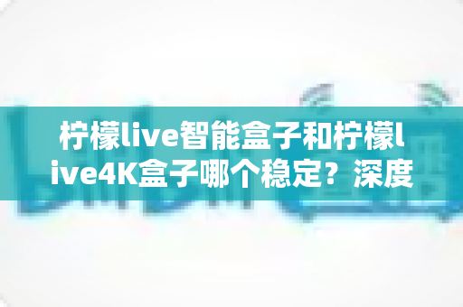 柠檬live智能盒子和柠檬live4K盒子哪个稳定？深度对比两款电视盒子，帮你选对不选贵