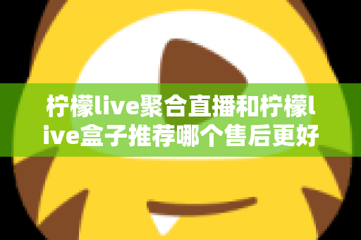 柠檬live聚合直播和柠檬live盒子推荐哪个售后更好？一篇看懂售后差异，选对更省心