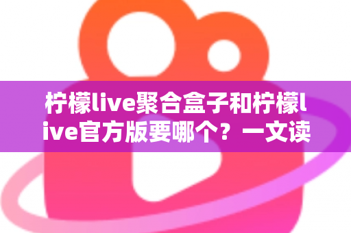 柠檬live聚合盒子和柠檬live官方版要哪个？一文读懂两大版本区别与选择指南