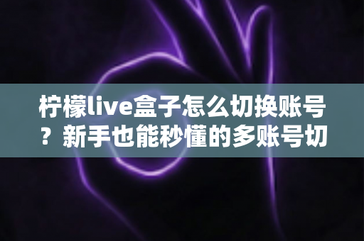 柠檬live盒子怎么切换账号?新手也能秒懂的多账号切换完整教程与实用技巧 柠檬live盒子怎么切换账号?新手也能秒懂的多账号切换完整教程与实用技巧