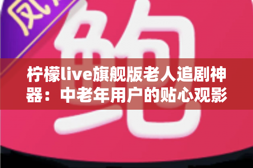 柠檬live旗舰版老人追剧神器:中老年用户的贴心观影伴侣全解析 柠檬live旗舰版老人追剧神器:中老年用户的贴心观影伴侣全解析