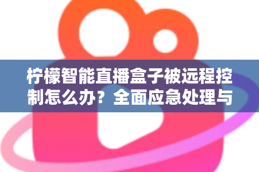 柠檬智能直播盒子被远程控制怎么办?全面应急处理与安全防护实战指南 柠檬智能直播盒子被远程控制怎么办?全面应急处理与安全防护实战指南