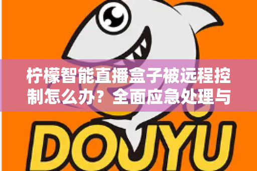 柠檬智能直播盒子被远程控制怎么办？全面应急处理与安全防护实战指南