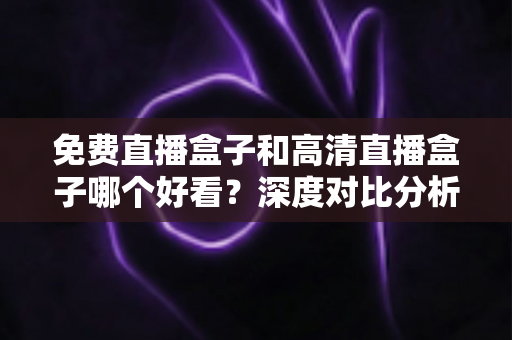 免费直播盒子和高清直播盒子哪个好看?深度对比分析帮你选出最适合自己的选择 免费直播盒子和高清直播盒子哪个好看?深度对比分析帮你选出最适合自己的选择