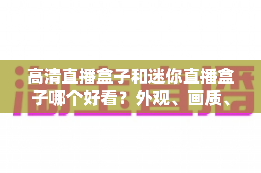 高清直播盒子和迷你直播盒子哪个好看？外观、画质、性能全面对比，帮你选对不选贵