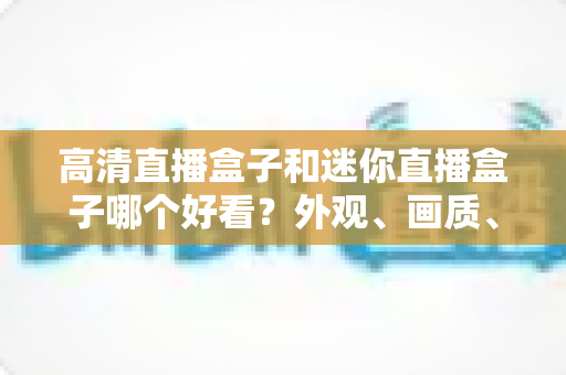 高清直播盒子和迷你直播盒子哪个好看？外观、画质、性能全面对比，帮你选对不选贵