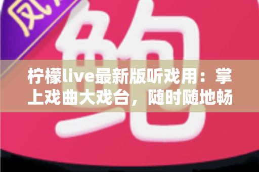 柠檬live最新版听戏用：掌上戏曲大戏台，随时随地畅享经典好戏