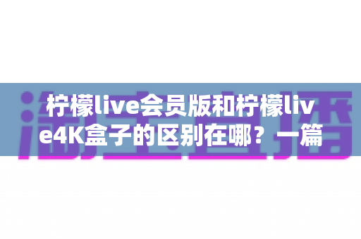 柠檬live会员版和柠檬live4K盒子的区别在哪?一篇文章帮你选对不踩坑 柠檬live会员版和柠檬live4K盒子的区别在哪?一篇文章帮你选对不踩坑