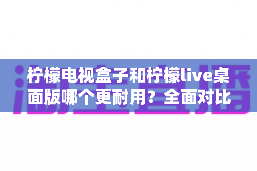 柠檬电视盒子和柠檬live桌面版哪个更耐用?全面对比分析与选购实用指南 柠檬电视盒子和柠檬live桌面版哪个更耐用?全面对比分析与选购实用指南
