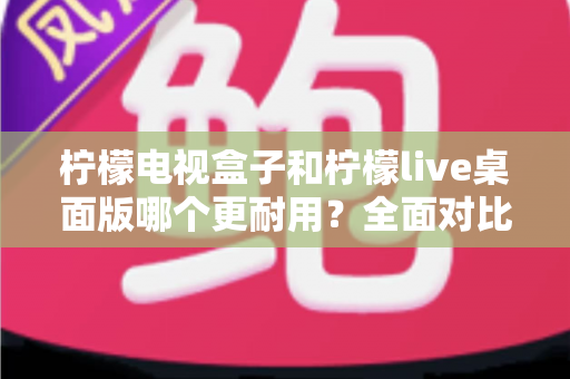 柠檬电视盒子和柠檬live桌面版哪个更耐用？全面对比分析与选购实用指南