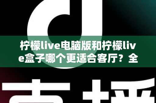 柠檬live电脑版和柠檬live盒子哪个更适合客厅?全方位深度对比帮你选出最佳家庭观影方案 柠檬live电脑版和柠檬live盒子哪个更适合客厅?全方位深度对比帮你选出最佳家庭观影方案