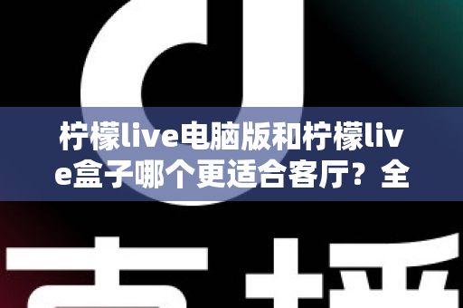 柠檬live电脑版和柠檬live盒子哪个更适合客厅？全方位深度对比帮你选出最佳家庭观影方案
