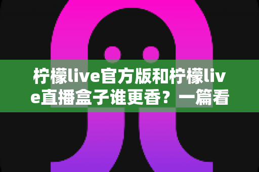 柠檬live官方版和柠檬live直播盒子谁更香？一篇看懂两者差异的深度对比指南