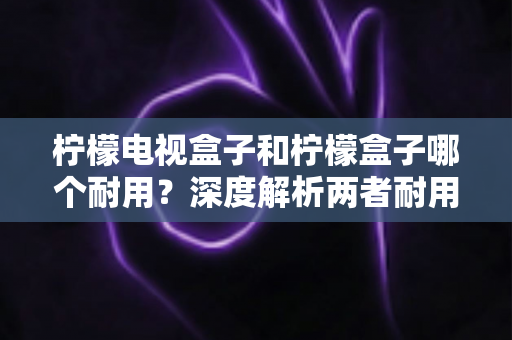 柠檬电视盒子和柠檬盒子哪个耐用？深度解析两者耐用性差异，帮你选到更省心的那一款