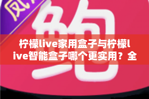柠檬live家用盒子与柠檬live智能盒子哪个更实用？全方位深度对比助你买对不买贵