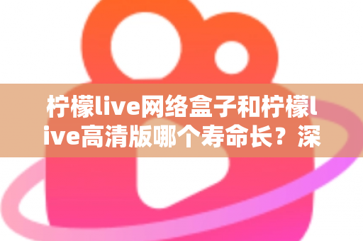 柠檬live网络盒子和柠檬live高清版哪个寿命长?深度解析两款设备使用寿命与选购指南 柠檬live网络盒子和柠檬live高清版哪个寿命长?深度解析两款设备使用寿命与选购指南