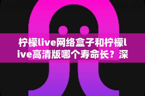 柠檬live网络盒子和柠檬live高清版哪个寿命长?深度解析两款设备使用寿命与选购指南 柠檬live网络盒子和柠檬live高清版哪个寿命长?深度解析两款设备使用寿命与选购指南