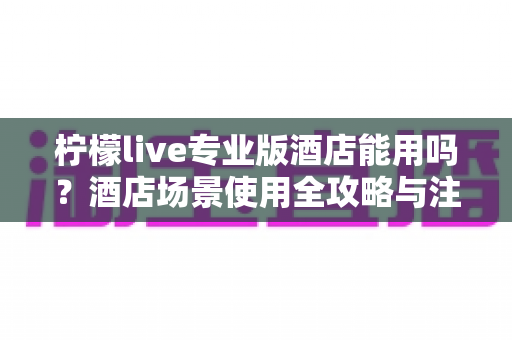 柠檬live专业版酒店能用吗？酒店场景使用全攻略与注意事项深度解析