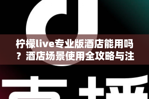 柠檬live专业版酒店能用吗？酒店场景使用全攻略与注意事项深度解析
