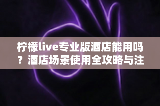 柠檬live专业版酒店能用吗？酒店场景使用全攻略与注意事项深度解析